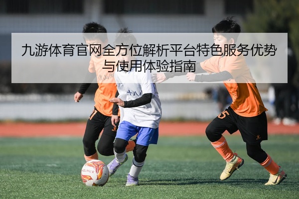 九游体育官网全方位解析平台特色服务优势与使用体验指南